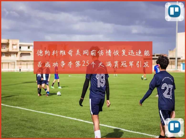 德约科维奇美网前伤情恢复迅速能否成功争夺第25个大满贯冠军引发热议