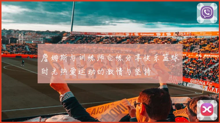 詹姆斯与训练师合练分享快乐篮球时光热爱运动的激情与坚持