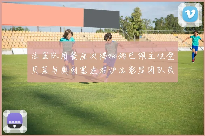 法国队用餐座次揭秘姆巴佩主位登贝莱与奥利塞左右护法彰显团队氛围