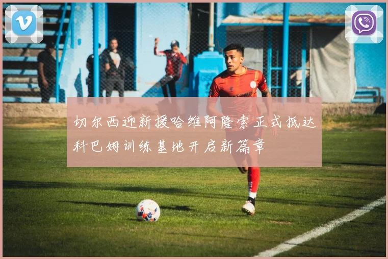 切尔西迎新援哈维阿隆索正式抵达科巴姆训练基地开启新篇章