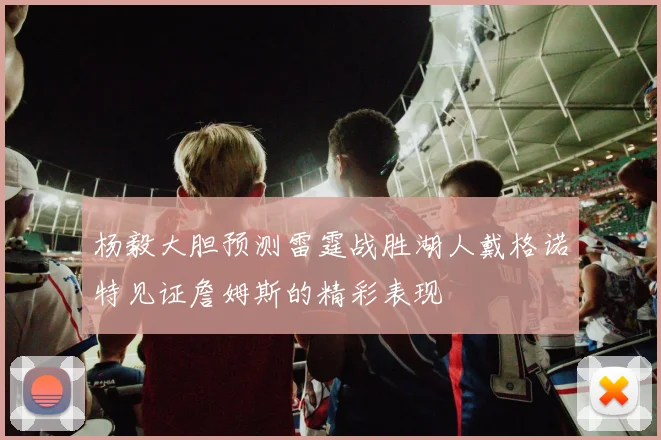 杨毅大胆预测雷霆战胜湖人戴格诺特见证詹姆斯的精彩表现