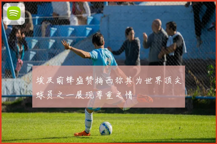 埃及前锋盛赞梅西称其为世界顶尖球员之一展现尊重之情