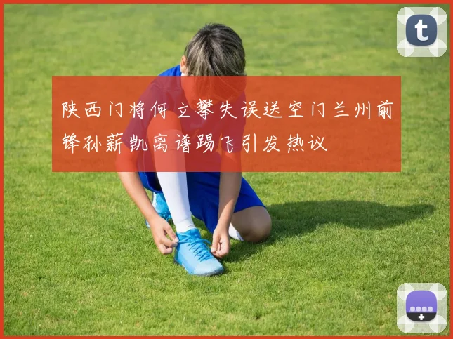 陕西门将何立攀失误送空门兰州前锋孙薪凯离谱踢飞引发热议