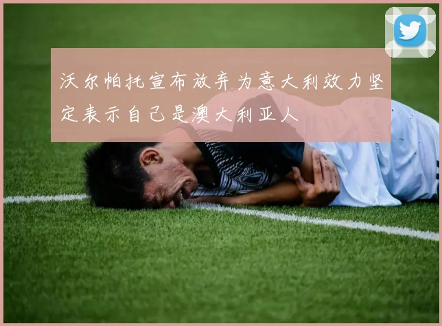 沃尔帕托宣布放弃为意大利效力坚定表示自己是澳大利亚人