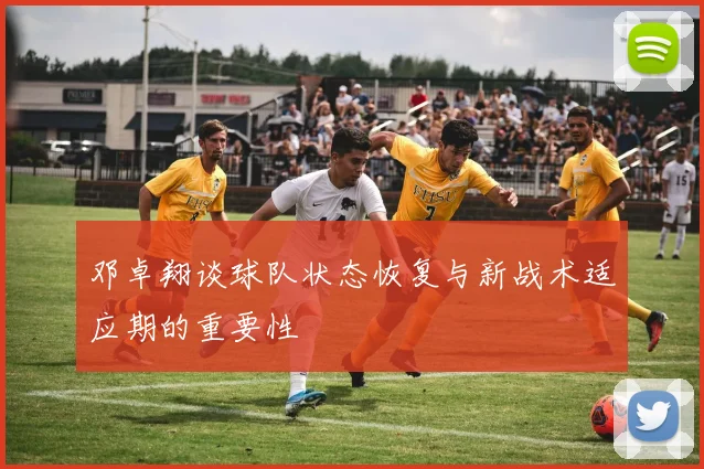 邓卓翔谈球队状态恢复与新战术适应期的重要性