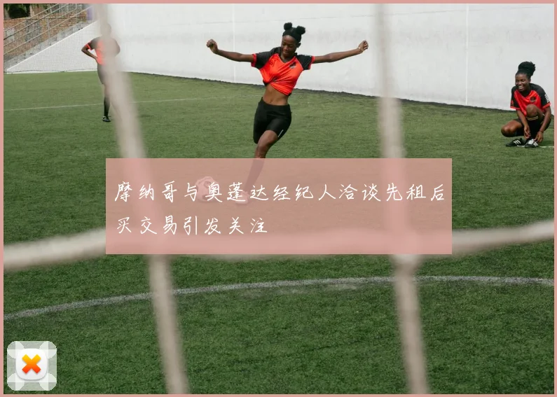 摩纳哥与奥蓬达经纪人洽谈先租后买交易引发关注