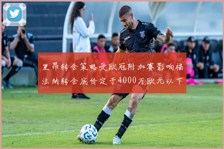 里昂转会策略受欧冠附加赛影响福法纳转会底价定于4000万欧元以下