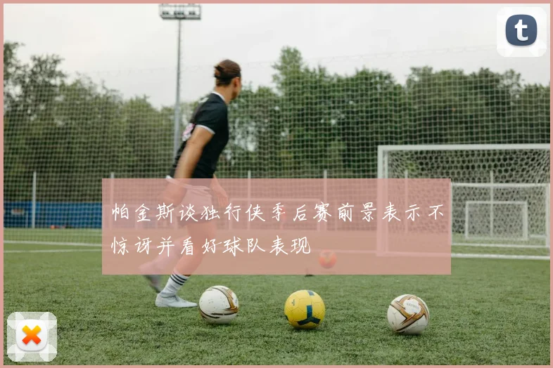 帕金斯谈独行侠季后赛前景表示不惊讶并看好球队表现