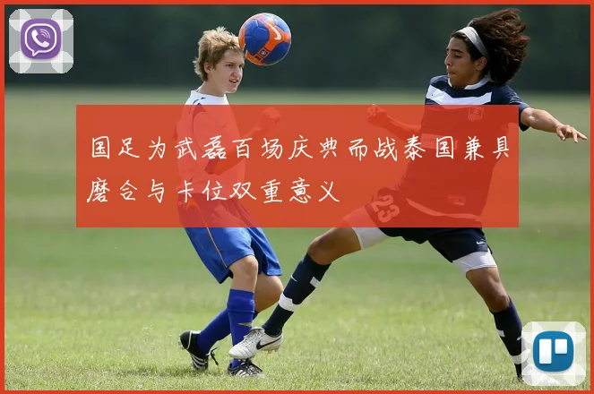 国足为武磊百场庆典而战泰国兼具磨合与卡位双重意义