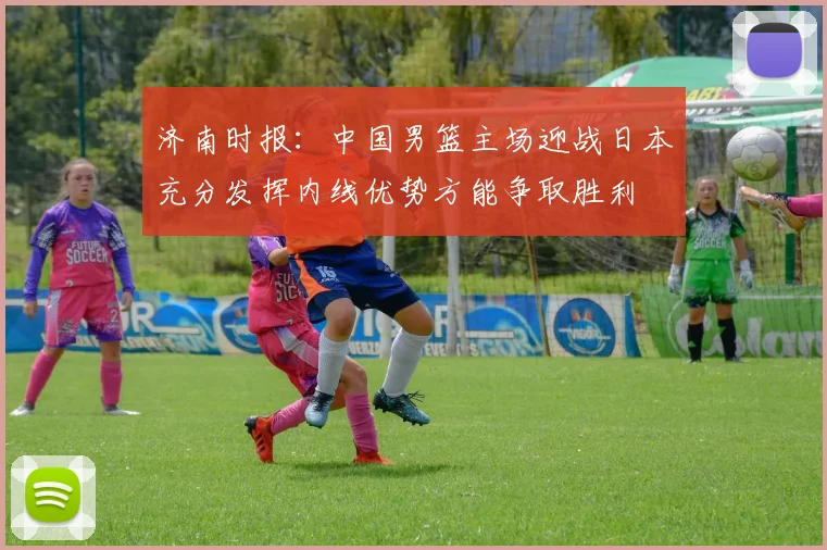 济南时报：中国男篮主场迎战日本充分发挥内线优势方能争取胜利