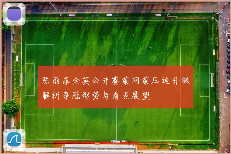 陈雨菲全英公开赛前网前压迫升级解析争冠形势与看点展望