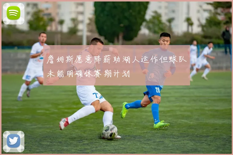 詹姆斯愿意降薪助湖人运作但球队未能明确休赛期计划