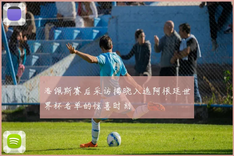 洛佩斯赛后采访揭晓入选阿根廷世界杯名单的惊喜时刻