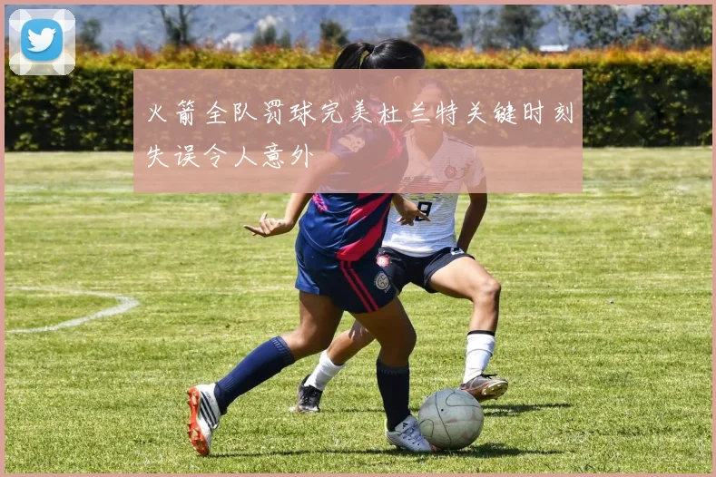 火箭全队罚球完美杜兰特关键时刻失误令人意外
