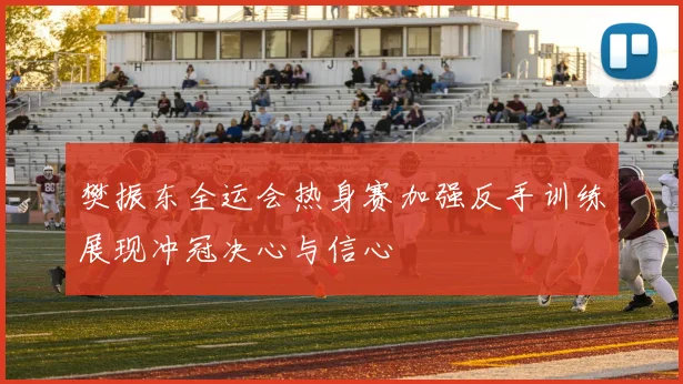 樊振东全运会热身赛加强反手训练展现冲冠决心与信心