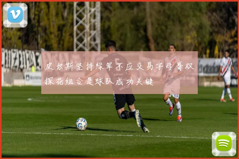 皮尔斯坚持绿军不应交易字母哥双探花组合是球队成功关键