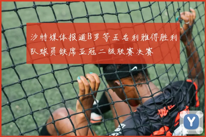 沙特媒体报道B罗等五名利雅得胜利队球员缺席亚冠二级联赛决赛