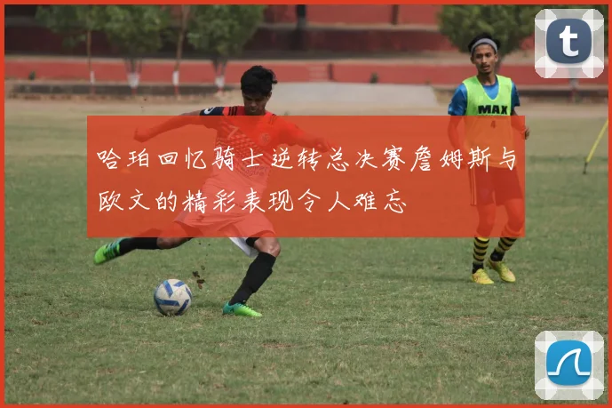 哈珀回忆骑士逆转总决赛詹姆斯与欧文的精彩表现令人难忘