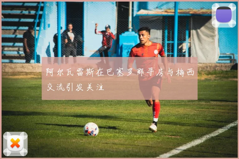 阿尔瓦雷斯在巴塞罗那寻房与梅西交流引发关注