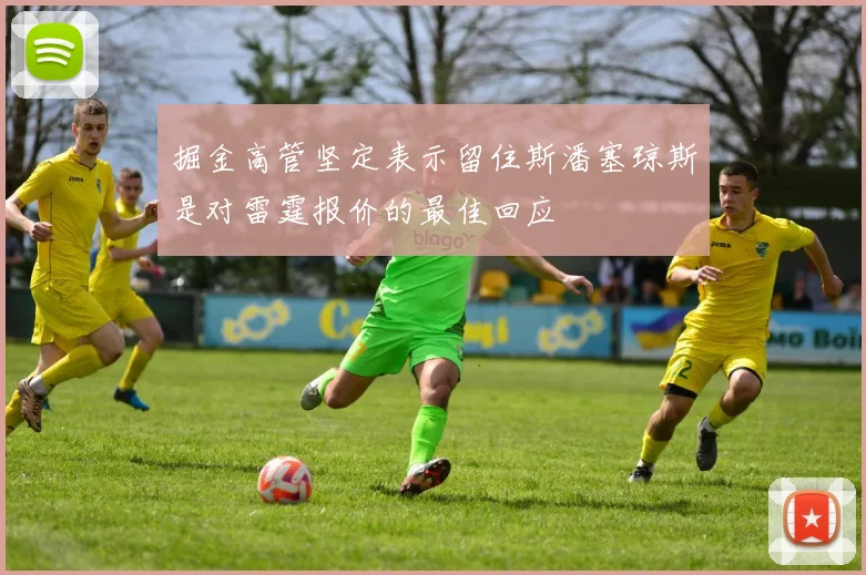 掘金高管坚定表示留住斯潘塞琼斯是对雷霆报价的最佳回应