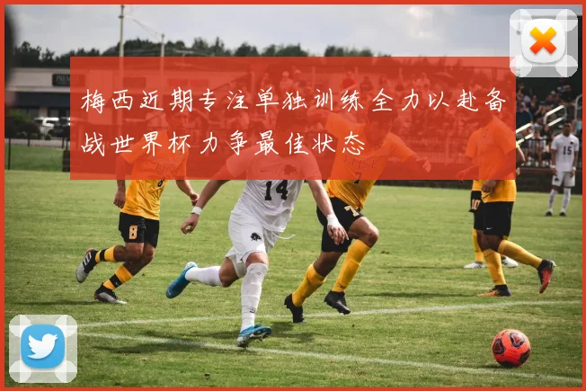 梅西近期专注单独训练全力以赴备战世界杯力争最佳状态