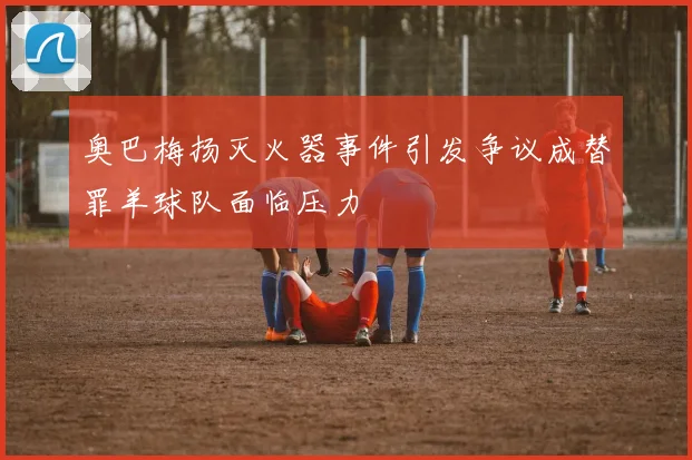 奥巴梅扬灭火器事件引发争议成替罪羊球队面临压力