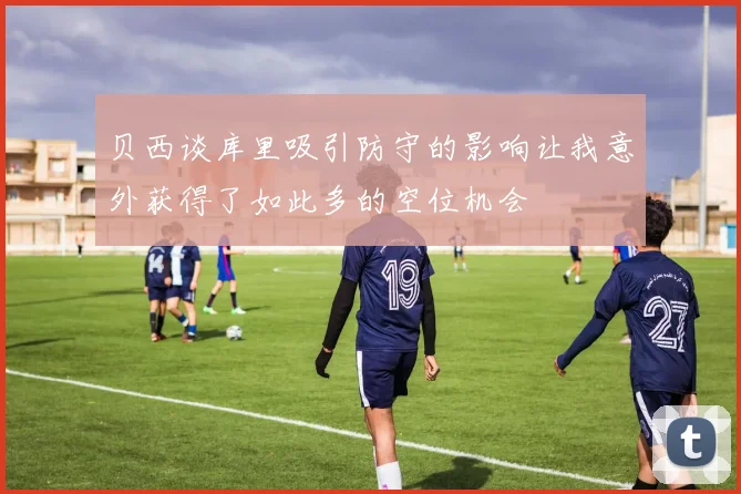 贝西谈库里吸引防守的影响让我意外获得了如此多的空位机会