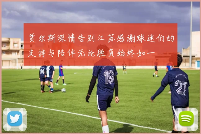 贾尔斯深情告别江苏感谢球迷们的支持与陪伴无论胜负始终如一