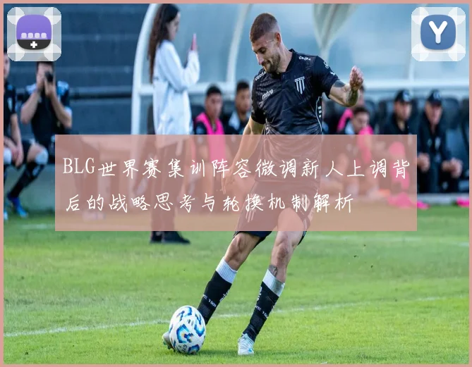 BLG世界赛集训阵容微调新人上调背后的战略思考与轮换机制解析