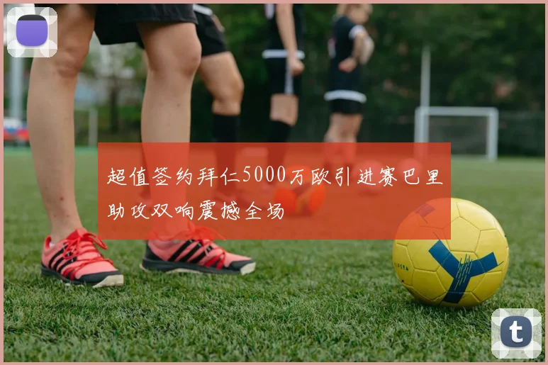 超值签约拜仁5000万欧引进赛巴里助攻双响震撼全场